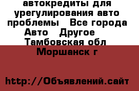 автокредиты для урегулирования авто проблемы - Все города Авто » Другое   . Тамбовская обл.,Моршанск г.